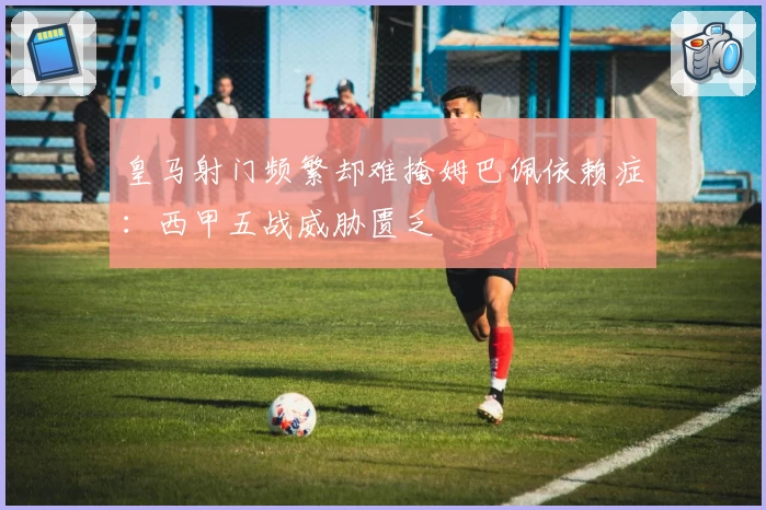 皇马射门频繁却难掩姆巴佩依赖症：西甲五战威胁匮乏