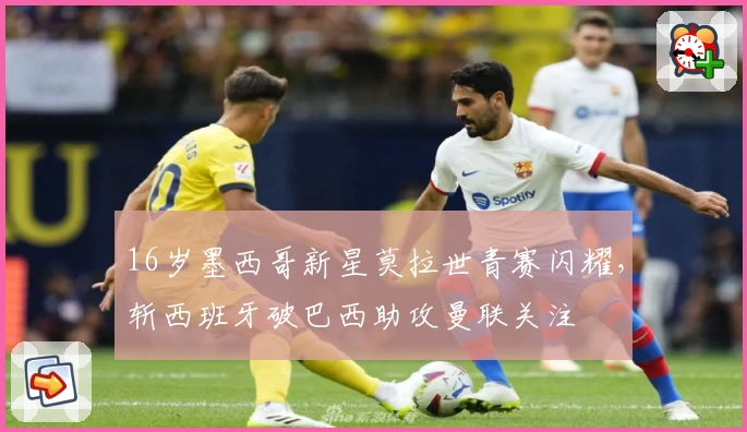 16岁墨西哥新星莫拉世青赛闪耀，斩西班牙破巴西助攻曼联关注
