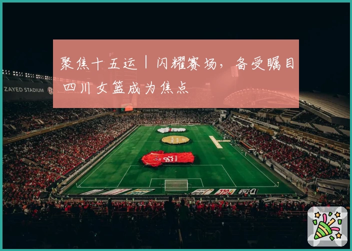 聚焦十五运｜闪耀赛场，备受瞩目 四川女篮成为焦点
