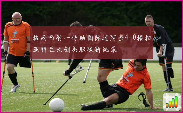 梅西两射一传助国际迈阿密4-0横扫亚特兰大创美职联新纪录