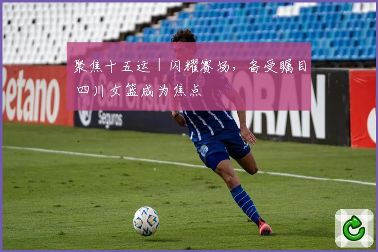 聚焦十五运｜闪耀赛场，备受瞩目 四川女篮成为焦点