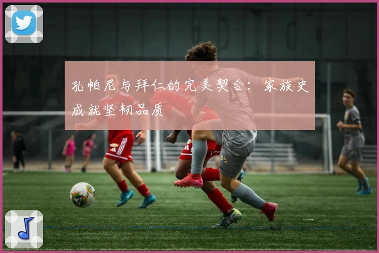 孔帕尼与拜仁的完美契合：家族史成就坚韧品质