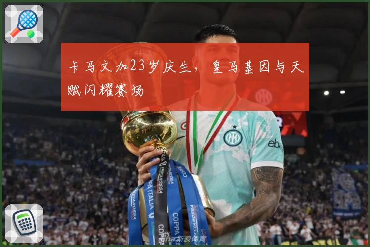 卡马文加23岁庆生，皇马基因与天赋闪耀赛场