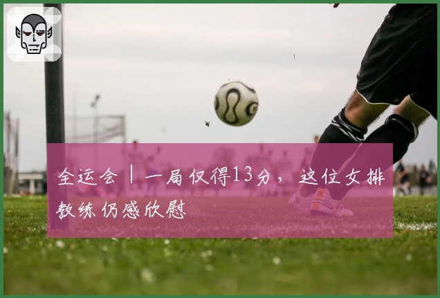 全运会｜一局仅得13分，这位女排教练仍感欣慰