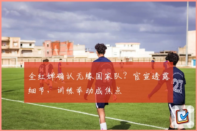 全红婵确认无缘国家队？官宣透露细节，训练举动成焦点