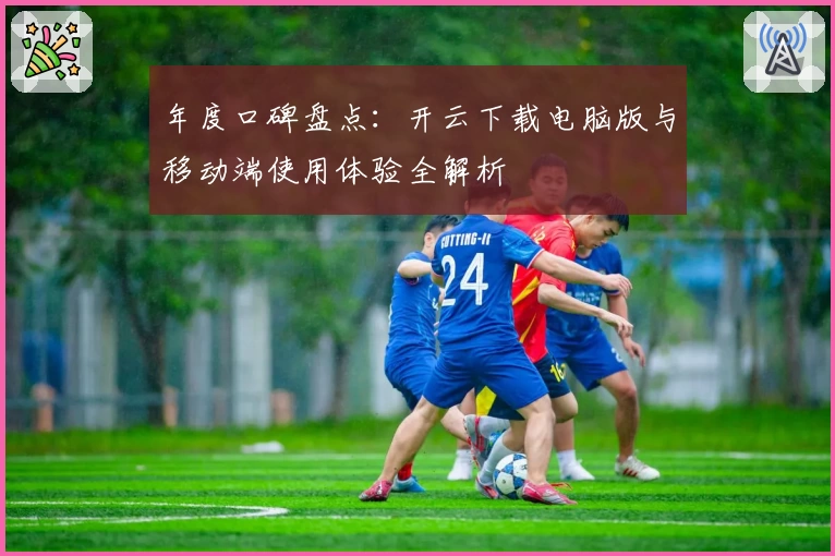 年度口碑盘点：开云下载电脑版与移动端使用体验全解析
