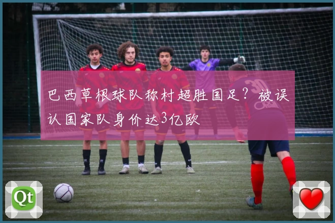 巴西草根球队称村超胜国足？被误认国家队身价达3亿欧
