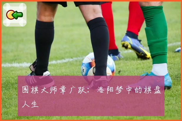 围棋大师章广跃：洛阳梦中的棋盘人生
