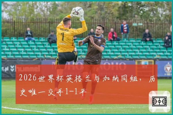 2026世界杯英格兰与加纳同组，历史唯一交手1-1平